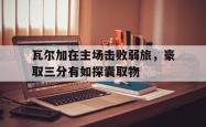 爱游戏中国官网-瓦尔加在主场击败弱旅，豪取三分有如探囊取物的简单介绍