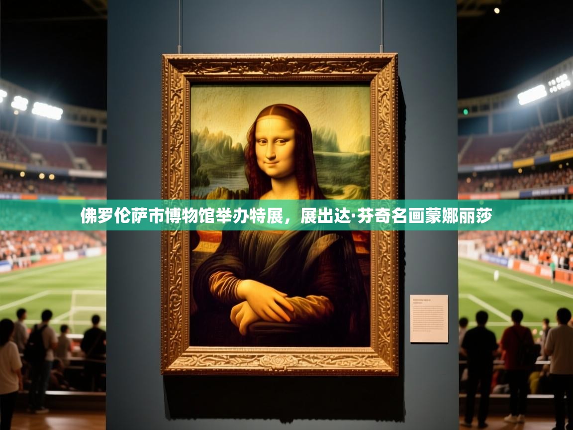 2025爱游戏登录器佛罗伦萨市博物馆举办特展,展出达·芬奇名画蒙娜丽莎 第4张
