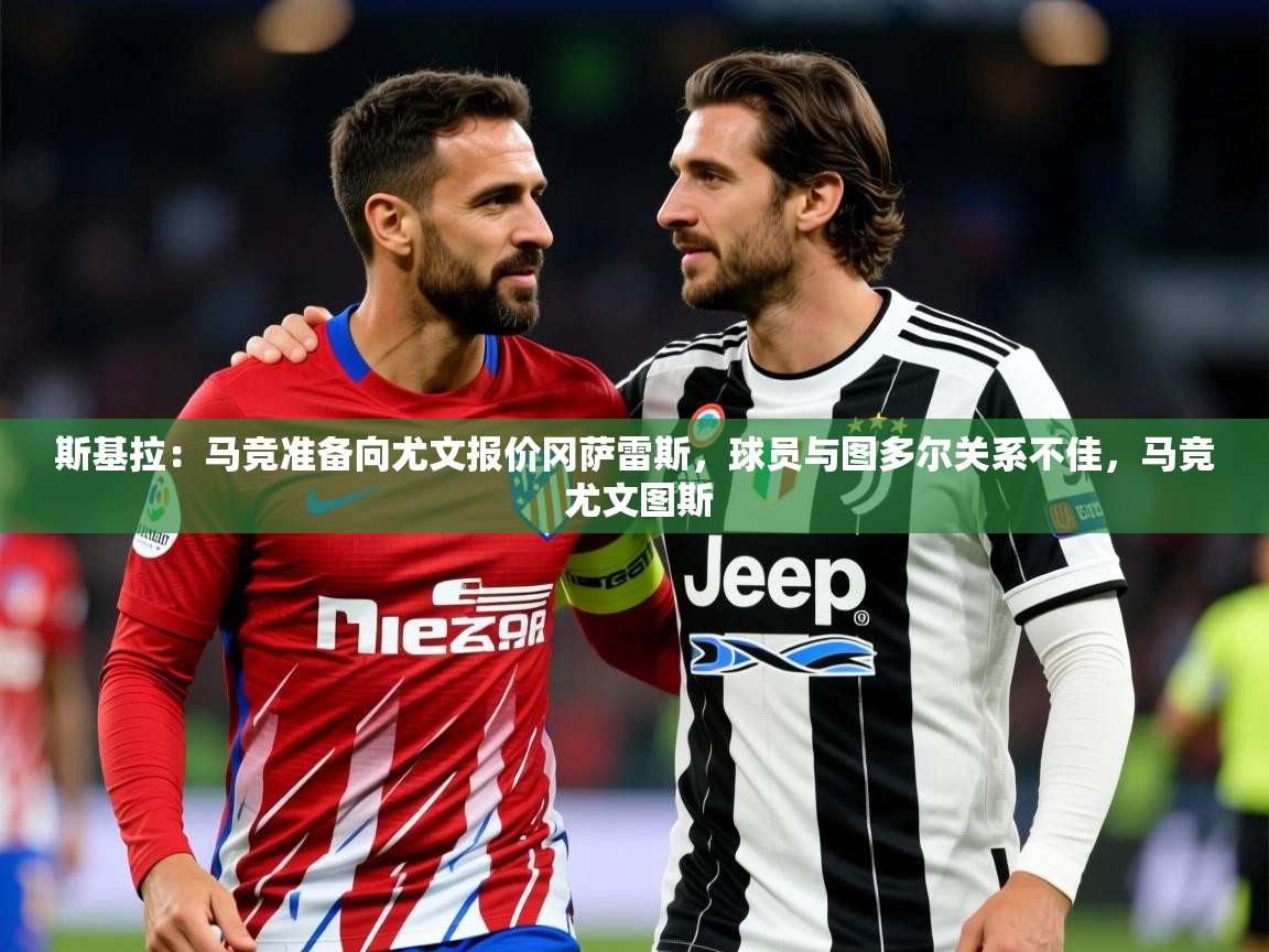 2025爱游戏登录器斯基拉:马竞准备向尤文报价冈萨雷斯,球员与图多尔关系不佳,马竞 尤文图斯 第1张