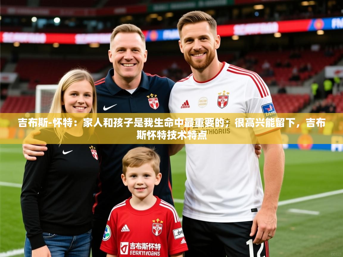 2025叛爱游戏泰剧在线观看吉布斯-怀特：家人和孩子是我生命中最重要的；很高兴能留下，吉布斯怀特技术特点  第3张