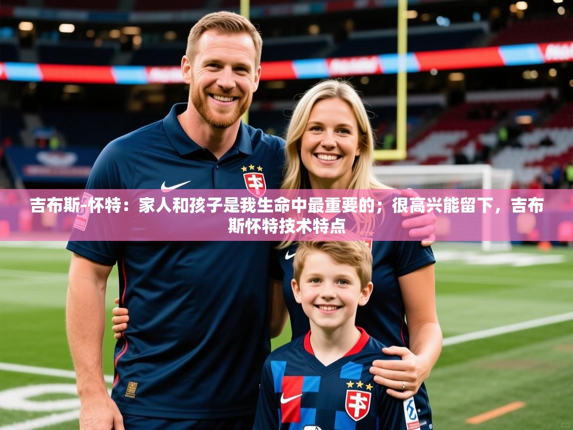 2025叛爱游戏泰剧在线观看吉布斯-怀特：家人和孩子是我生命中最重要的；很高兴能留下，吉布斯怀特技术特点  第4张