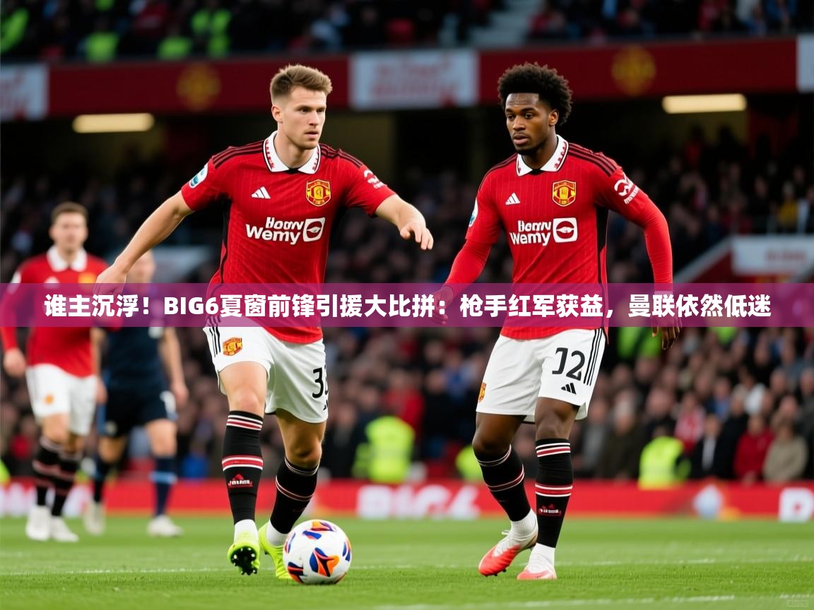 2025爱游戏体育谁主沉浮！BIG6夏窗前锋引援大比拼：枪手红军获益，曼联依然低迷  第1张