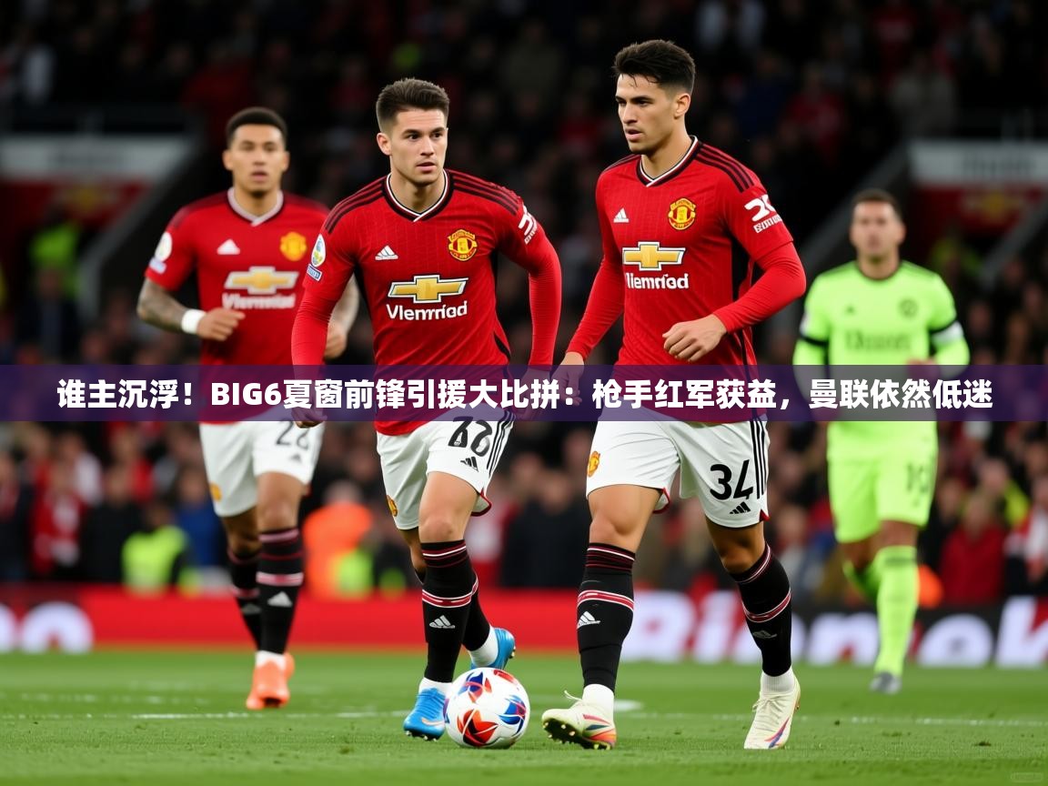 2025爱游戏体育谁主沉浮！BIG6夏窗前锋引援大比拼：枪手红军获益，曼联依然低迷  第2张