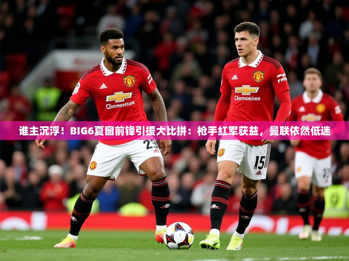 2025爱游戏体育谁主沉浮！BIG6夏窗前锋引援大比拼：枪手红军获益，曼联依然低迷  第3张